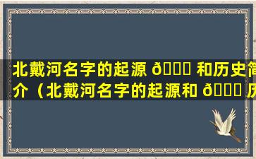 北戴河名字的起源 🐟 和历史简介（北戴河名字的起源和 🐅 历史简介是什么）